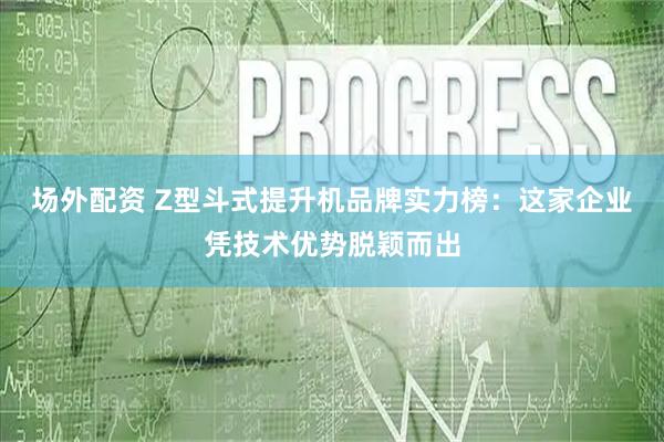 场外配资 Z型斗式提升机品牌实力榜：这家企业凭技术优势脱颖而出