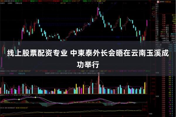 线上股票配资专业 中柬泰外长会晤在云南玉溪成功举行