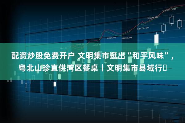 配资炒股免费开户 文明集市逛出“和平风味”，粤北山珍直供湾区餐桌丨文明集市县域行⑫