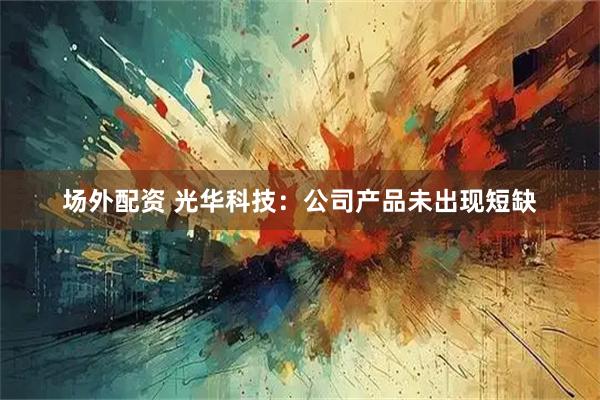 场外配资 光华科技：公司产品未出现短缺