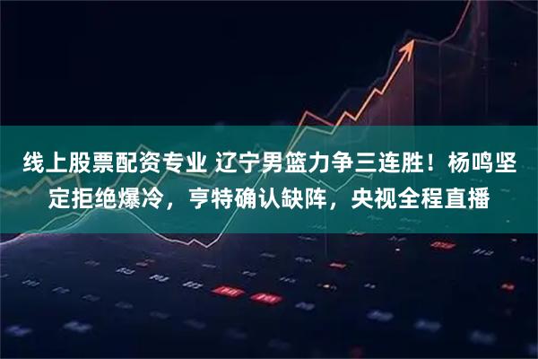 线上股票配资专业 辽宁男篮力争三连胜！杨鸣坚定拒绝爆冷，亨特确认缺阵，央视全程直播