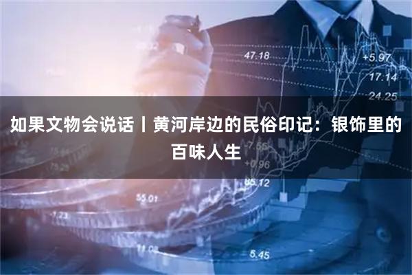 如果文物会说话丨黄河岸边的民俗印记：银饰里的百味人生