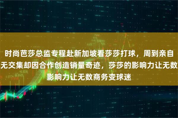 时尚芭莎总监专程赴新加坡看莎莎打球，周到亲自接待两人本无交集却因合作创造销量奇迹，莎莎的影响力让无数商务变球迷