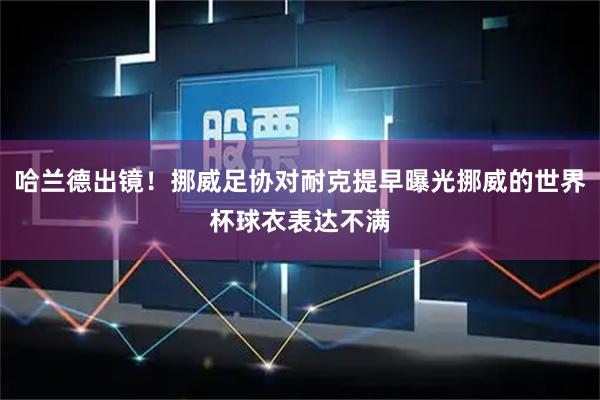 哈兰德出镜！挪威足协对耐克提早曝光挪威的世界杯球衣表达不满